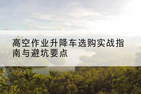 泰和升降车怎么选-高空作业升降车选购实战指南与避坑要点