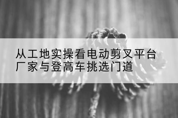 泰和电动剪叉升降平台厂家-从工地实操看电动剪叉平台厂家与登高车挑选门道