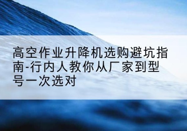 泰和升降平台厂家-高空作业升降机选购避坑指南-行内人教你从厂家到型号一次选对