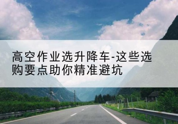 泰和升降车厂家-高空作业选升降车-这些选购要点助你*避坑