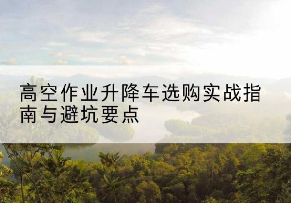 泰和升降车怎么选-高空作业升降车选购实战指南与避坑要点