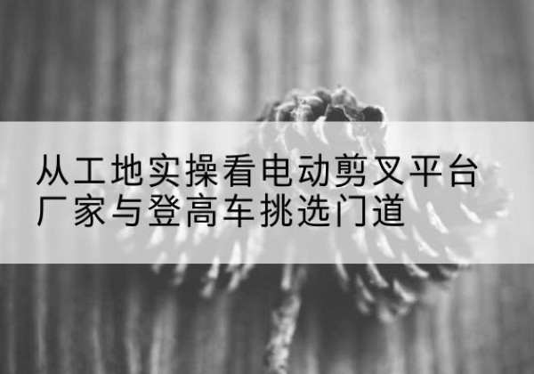 泰和电动剪叉升降平台厂家-从工地实操看电动剪叉平台厂家与登高车挑选门道